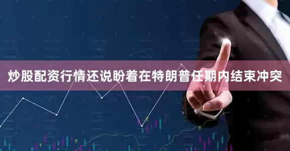 炒股配资行情还说盼着在特朗普任期内结束冲突